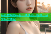 麻豆性视频平台：精选热门视频，尽享私密体验