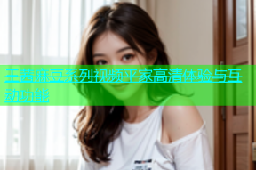 王茜麻豆系列视频平家高清体验与互动功能