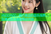 JAZZJAZZ：国产麻豆的音乐视界，沉浸式艺术体验等你开启