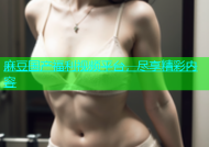 麻豆国产福利视频平台，尽享精彩内容