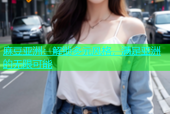 麻豆亚洲：解锁多元风格，满足亚洲的无限可能