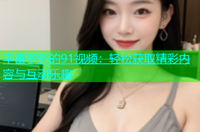 丰富多彩的91视频：轻松获取精彩内容与互动乐趣
