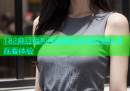 182麻豆福利视频精选高清资源极速观看体验