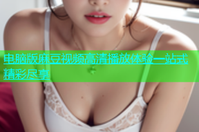 电脑版麻豆视频高清播放体验一站式精彩尽享