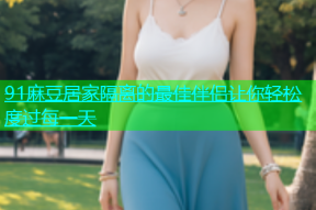 91麻豆居家隔离的最佳伴侣让你轻松度过每一天