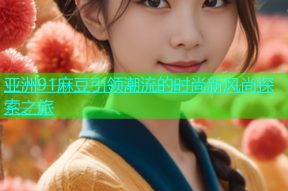 亚洲91麻豆引领潮流的时尚新风尚探索之旅
