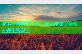 提供独特视听体验，麻豆传媒引领成人娱乐新潮流