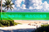 麻豆传媒原创：精选视频推荐