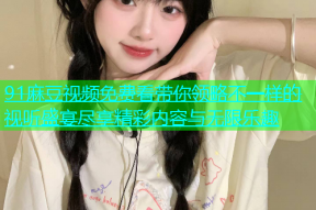 91麻豆视频免费看带你领略不一样的视听盛宴尽享精彩内容与无限乐趣