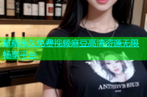 草草永久免费视频麻豆高清资源无限畅享平台