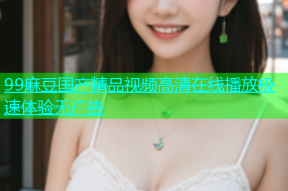 99麻豆国产精品视频高清在线播放极速体验无广告