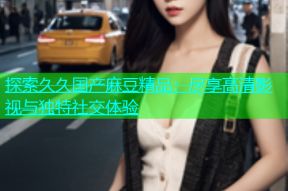 探索久久国产麻豆精品：尽享高清影视与独特社交体验