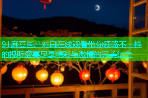 91麻豆国产对白在线观看带你领略不一样的视听盛宴尽享精彩与激情的完美结合