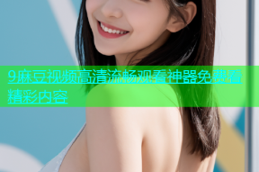 9麻豆视频高清流畅观看神器免费看精彩内容