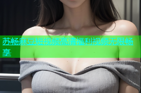 苏畅麻豆短视频高清福利视频无限畅享