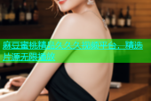 麻豆蜜桃精品久久久视频平台，精选片源无限播放