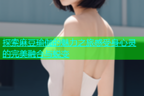 探索麻豆瑜伽的魅力之旅感受身心灵的完美融合与蜕变