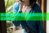 麻豆精品久久精品色综合视频平台，尽享精彩