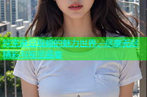 探索麻豆视频的魅力世界，尽享无尽精彩与视觉盛宴