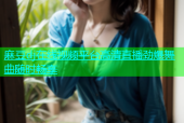 麻豆dj在线视频平台高清直播劲爆舞曲随时畅享