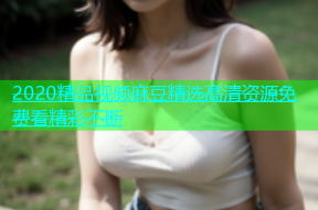 2020精品视频麻豆精选高清资源免费看精彩不断