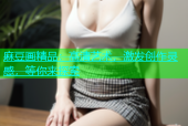 麻豆画精品：高清艺术，激发创作灵感，等你来探索