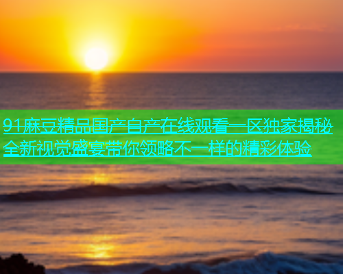 91麻豆精品国产自产在线观看一区独家揭秘全新视觉盛宴带你领略不一样的精彩体验  第2张