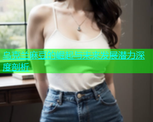 乌克兰麻豆的崛起与未来发展潜力深度剖析  第1张