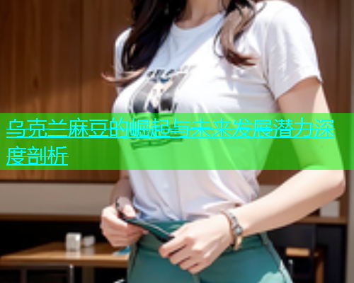 乌克兰麻豆的崛起与未来发展潜力深度剖析  第2张