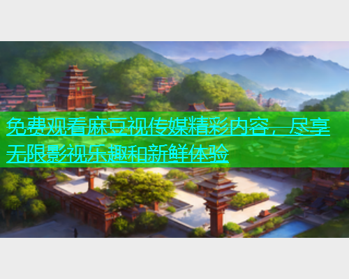 免费观看麻豆视传媒精彩内容，尽享无限影视乐趣和新鲜体验  第1张
