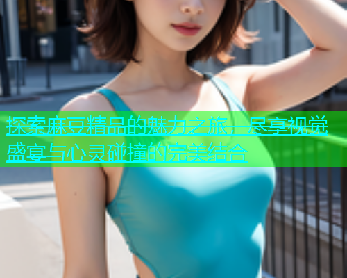 探索麻豆精品的魅力之旅，尽享视觉盛宴与心灵碰撞的完美结合  第1张