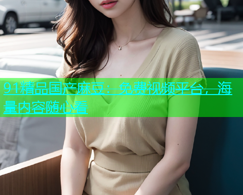 91精品国产麻豆：免费视频平台，海量内容随心看  第2张