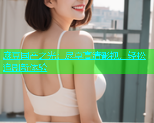 麻豆国产之光：尽享高清影视，轻松追剧新体验  第1张