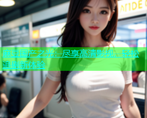 麻豆国产之光：尽享高清影视，轻松追剧新体验  第2张