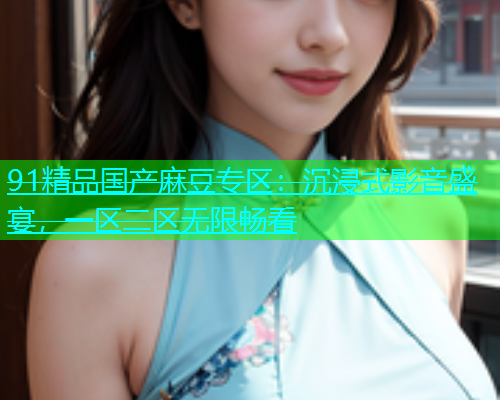 91精品国产麻豆专区：沉浸式影音盛宴，一区二区无限畅看  第2张