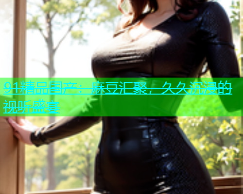91精品国产：麻豆汇聚，久久沉浸的视听盛宴  第1张