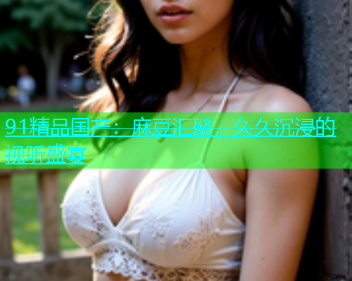 91精品国产：麻豆汇聚，久久沉浸的视听盛宴  第2张