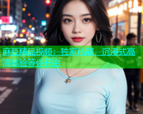 麻豆精品视频：独家私藏，沉浸式高清体验等你开启  第1张