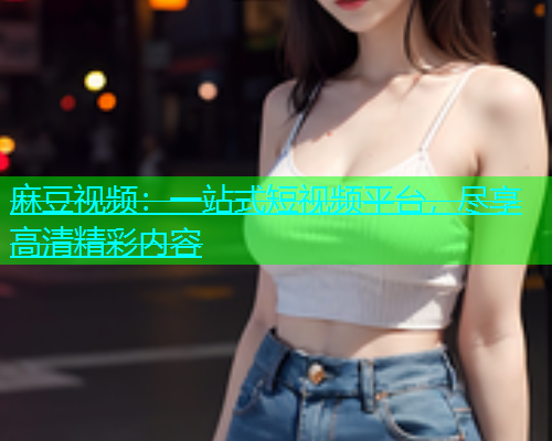 麻豆视频：一站式短视频平台，尽享高清精彩内容  第1张