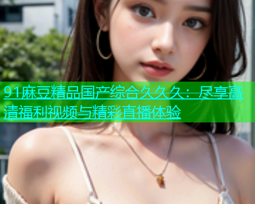 91麻豆精品国产综合久久久：尽享高清福利视频与精彩直播体验  第2张