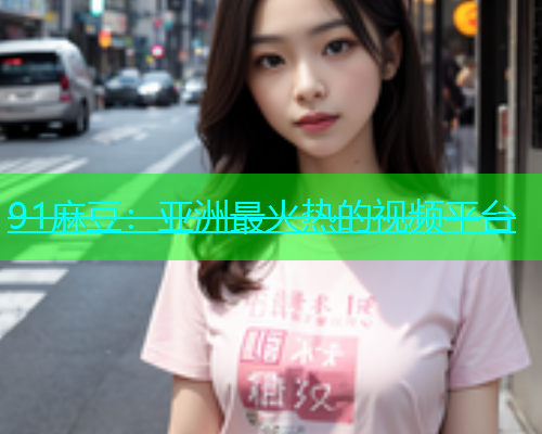 91麻豆：亚洲最火热的视频平台  第1张