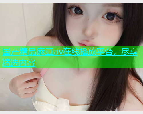 国产精品麻豆av在线播放平台，尽享精选内容  第1张