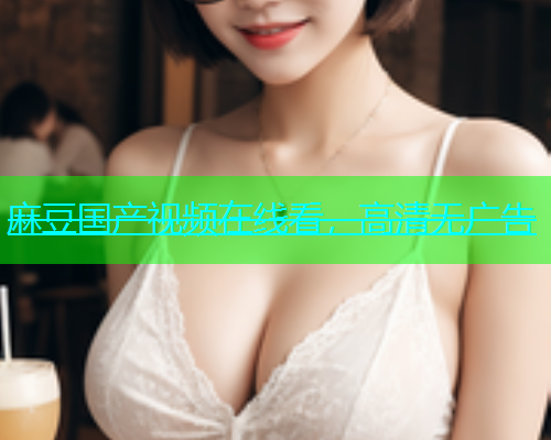 麻豆国产视频在线看，高清无广告  第1张