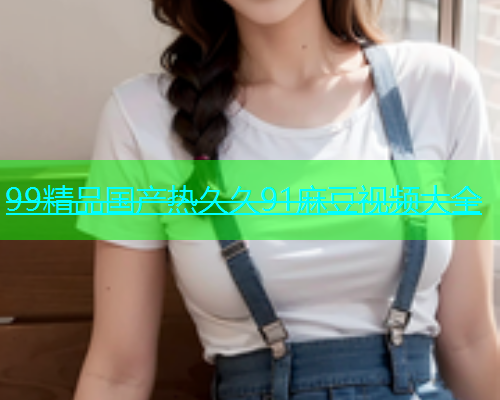 99精品国产热久久91麻豆视频大全  第1张