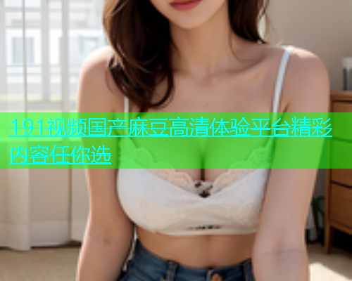191视频国产麻豆高清体验平台精彩内容任你选  第1张
