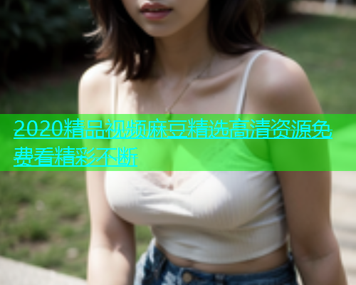 2020精品视频麻豆精选高清资源免费看精彩不断  第1张