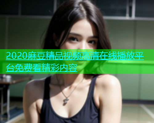 2020麻豆精品视频高清在线播放平台免费看精彩内容  第1张