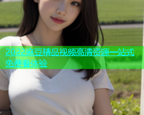 2022麻豆精品视频高清资源一站式免费看体验  第1张
