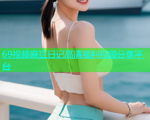 69视频麻豆日记高清福利视频分享平台  第1张