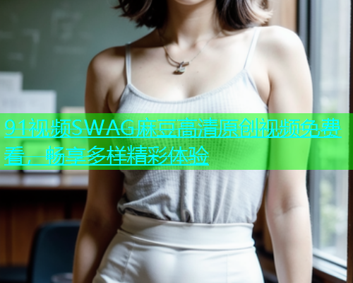 91视频SWAG麻豆高清原创视频免费看，畅享多样精彩体验  第1张